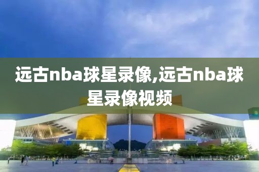 远古nba球星录像,远古nba球星录像视频