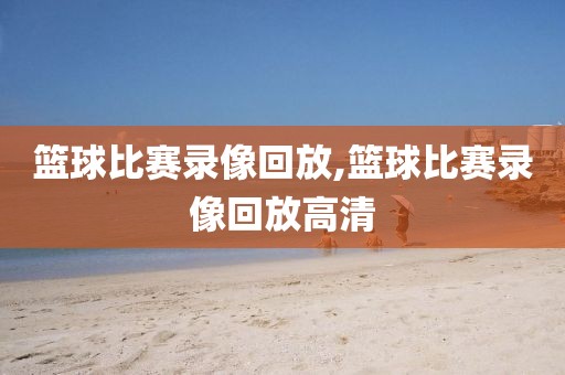 篮球比赛录像回放,篮球比赛录像回放高清