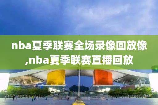 nba夏季联赛全场录像回放像,nba夏季联赛直播回放