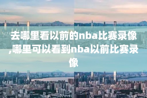 去哪里看以前的nba比赛录像,哪里可以看到nba以前比赛录像