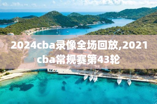 2024cba录像全场回放,2021cba常规赛第43轮