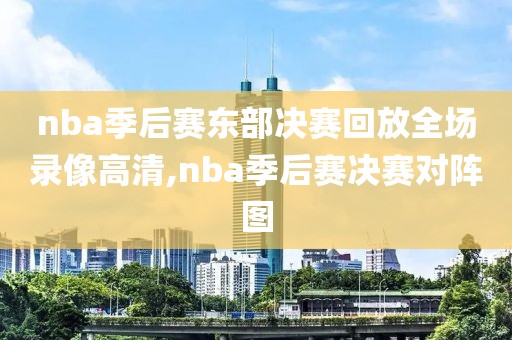 nba季后赛东部决赛回放全场录像高清,nba季后赛决赛对阵图