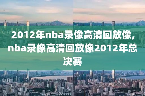 2012年nba录像高清回放像,nba录像高清回放像2012年总决赛