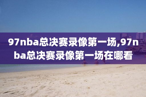 97nba总决赛录像第一场,97nba总决赛录像第一场在哪看