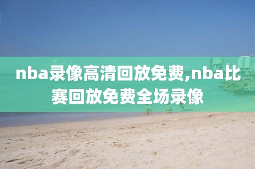 nba录像高清回放免费,nba比赛回放免费全场录像