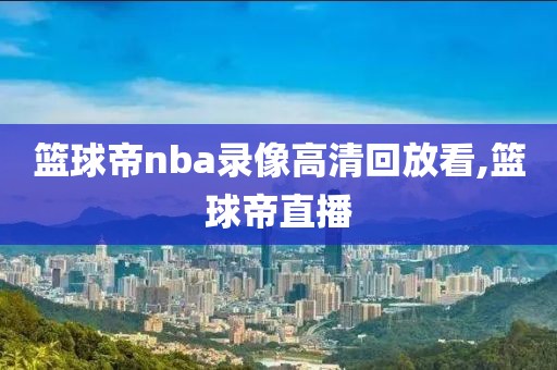 篮球帝nba录像高清回放看,篮球帝直播