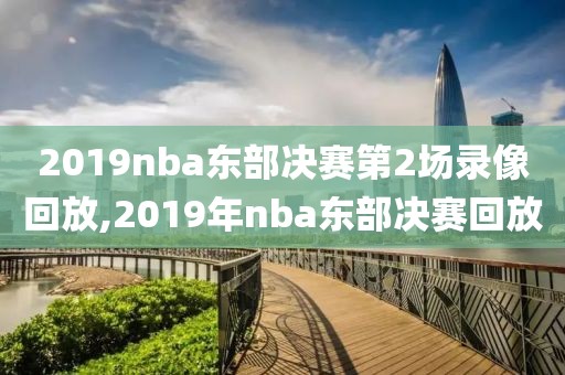 2019nba东部决赛第2场录像回放,2019年nba东部决赛回放
