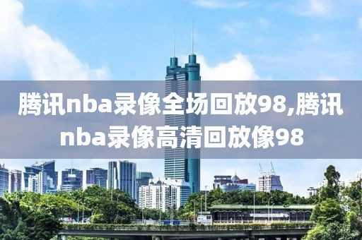 腾讯nba录像全场回放98,腾讯nba录像高清回放像98